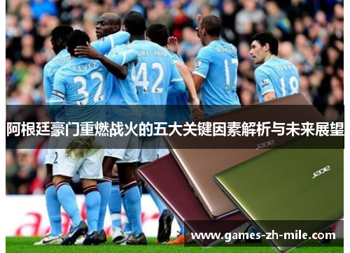 阿根廷豪门重燃战火的五大关键因素解析与未来展望 阿根廷豪门重燃战火的五大关键因素解析与未来展望