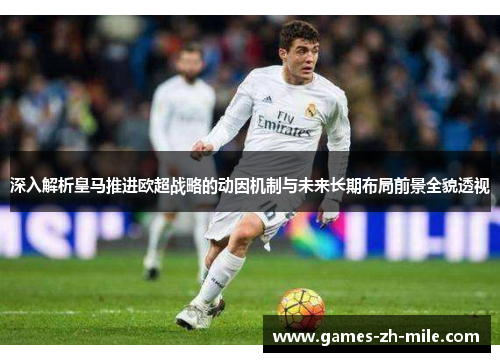 深入解析皇马推进欧超战略的动因机制与未来长期布局前景全貌透视 深入解析皇马推进欧超战略的动因机制与未来长期布局前景全貌透视