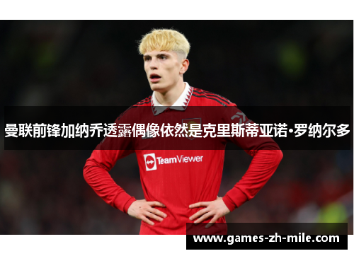 曼联前锋加纳乔透露偶像依然是克里斯蒂亚诺·罗纳尔多 曼联前锋加纳乔透露偶像依然是克里斯蒂亚诺·罗纳尔多